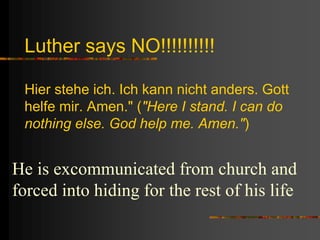 Luther says NO!!!!!!!!!!
Hier stehe ich. Ich kann nicht anders. Gott
helfe mir. Amen." ("Here I stand. I can do
nothing else. God help me. Amen.")
He is excommunicated from church and
forced into hiding for the rest of his life
 