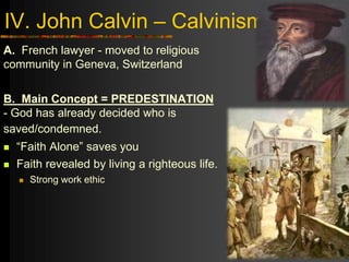 IV. John Calvin – Calvinism
A. French lawyer - moved to religious
community in Geneva, Switzerland
B. Main Concept = PREDESTINATION
- God has already decided who is
saved/condemned.
 “Faith Alone” saves you
 Faith revealed by living a righteous life.
 Strong work ethic
 