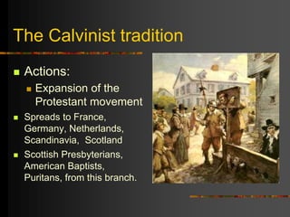 The Calvinist tradition
 Actions:
 Expansion of the
Protestant movement
 Spreads to France,
Germany, Netherlands,
Scandinavia, Scotland
 Scottish Presbyterians,
American Baptists,
Puritans, from this branch.
 