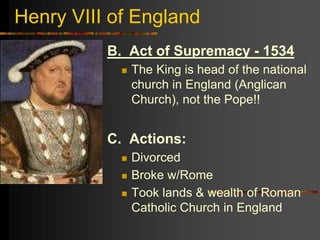 Henry VIII of England
B. Act of Supremacy - 1534
 The King is head of the national
church in England (Anglican
Church), not the Pope!!
C. Actions:
 Divorced
 Broke w/Rome
 Took lands & wealth of Roman
Catholic Church in England
 