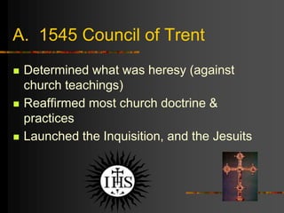 A. 1545 Council of Trent
 Determined what was heresy (against
church teachings)
 Reaffirmed most church doctrine &
practices
 Launched the Inquisition, and the Jesuits
 