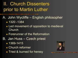 II. Church Dissenters
prior to Martin Luther
A. John Wycliffe – English philosopher
 1320 -1384
 Led movement of opposition to medieval
Church
 Forerunner of the Reformation
B. Jan Huss – Czech priest
 1369-1415
 Church reformer
 Tried & burned for heresy
 