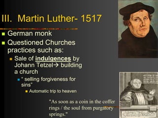III. Martin Luther- 1517
 German monk
 Questioned Churches
practices such as:
 Sale of indulgences by
Johann Tetzel building
a church
 “ selling forgiveness for
sins”
 Automatic trip to heaven
"As soon as a coin in the coffer
rings / the soul from purgatory
springs."
 
