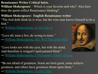 William Shakespeare: English Renaissance writer
“The fool doth think he is wise, but the wise man knows himself to be a
fool.”
― William Shakespeare, As You Like It
“Love all, trust a few, do wrong to none.”
― William Shakespeare, All's Well That Ends Well
“Love looks not with the eyes, but with the mind,
And therefore is winged Cupid painted blind.”
― William Shakespeare, A Midsummer Night's Dream
“Be not afraid of greatness. Some are born great, some achieve
greatness, and others have greatness thrust upon them.”
― William Shakespeare, Twelfth Night
Renaissance Writer Critical Intro.
William Shakespeare – Which is your favorite and why? Also how
does the quote reflect Renaissance thinking?
 