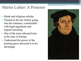 Martin Luther: A Protestor

• Monk and religious scholar
• Trained in the law before going
  into the seminary; comfortable
  with legal arguments and
  logical reasoning
• One of the most educated men
  at the time in Europe
• Understood the power of the
  printing press and used it to his
  advantage
 