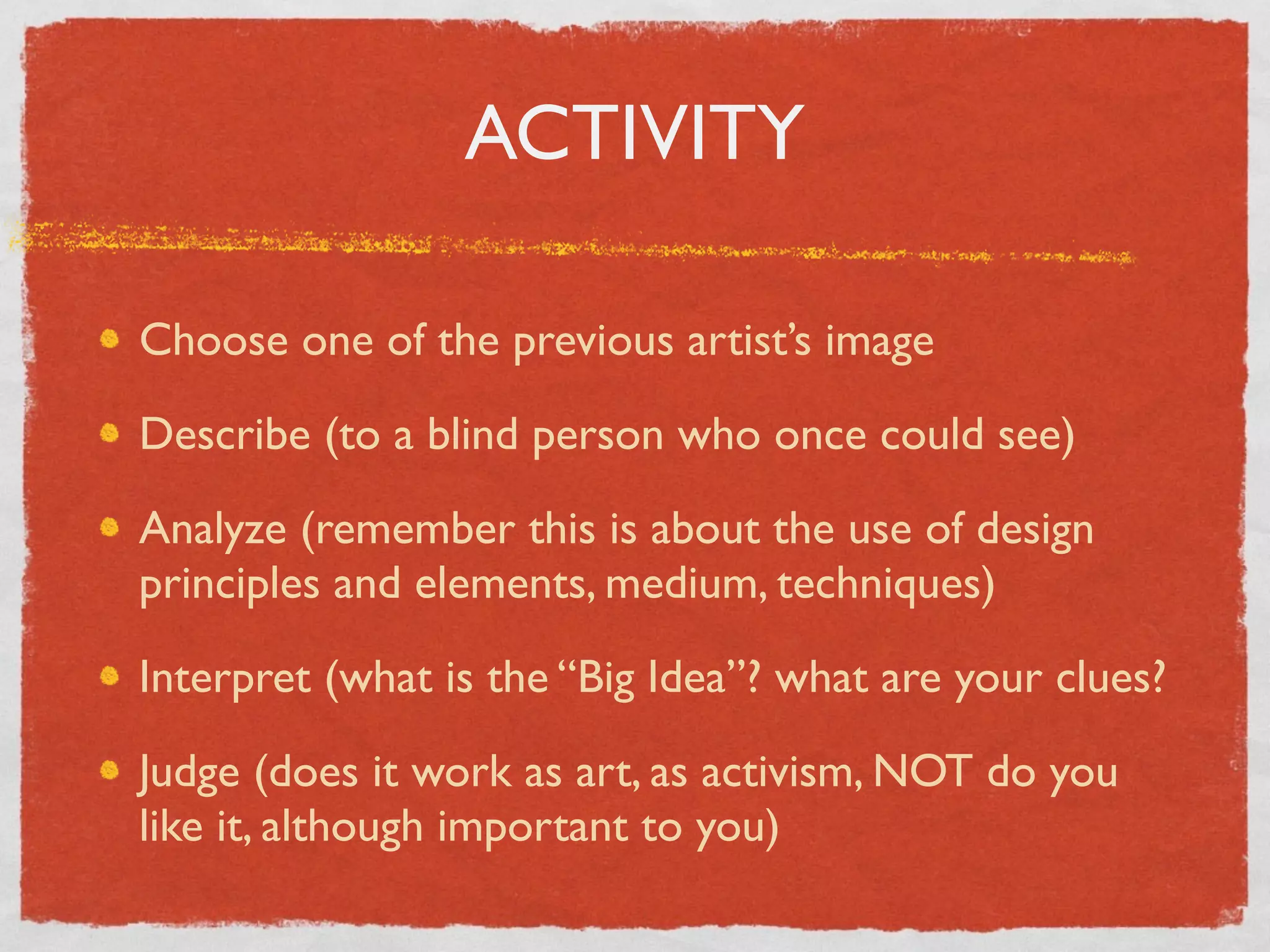 ACTIVITY
Choose one of the previous artist’s image	

Describe (to a blind person who once could see)	

Analyze (remember this is about the use of design
principles and elements, medium, techniques)	

Interpret (what is the “Big Idea”? what are your clues?	

Judge (does it work as art, as activism, NOT do you
like it, although important to you)
 