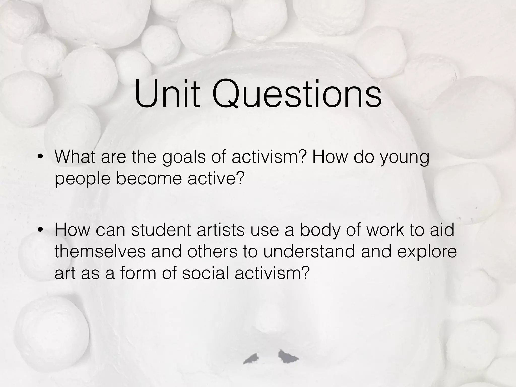 Unit Questions
• What are the goals of activism? How do young
people become active?
• How can student artists use a body of work to aid
themselves and others to understand and explore
art as a form of social activism?
 