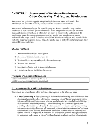 CHAPTER 1               Assessment in Workforce Development:
                        Career Counseling, Training, and Development
Assessment is a systematic approach to gathering information about individuals. This
information can be used in a variety of ways to aid in workforce development.

Assessment is always conducted for a specific purpose. Career counselors may conduct
assessment to provide career guidance to clients. Tests may provide information that helps
individuals choose occupations in which they are likely to be successful and satisfied. In
training and career development programs, tests are used to help identify employees or
individuals who might benefit from either remedial or advanced training, or who are suitable for
particular career development tracks. They also can be used to find out whether employees have
mastered training materials.


Chapter Highlights

     1. Assessment in workforce development
     2. Assessment tools: tests and inventories
     3. Relationship between workforce development and tests
     4. What do tests measure?
     5. Importance of using tests in a purposeful manner
     6. Limitations of tests: fallibility of test scores

Principles of Assessment Discussed
Use assessment tools in a purposeful manner.
Use the whole-person approach to assessment.


1.    Assessment in workforce development
Assessment can be used as an aid in workforce development in the following ways:

        Career counseling. Career counseling is an interactive process by which counselors and
        clients exchange and explore information concerning clients’ backgrounds, experiences,
        interests, abilities, self-esteem, and other personal characteristics that help or inhibit their
        work readiness and career planning. Career counseling is a systematic approach to
        providing information and advice to clients in such areas as outreach programs, training,
        internships, apprenticeships, and job placement. Although the career counselor’s primary
        concern is the client’s career development, counselors also may provide screening and
        referral services to employers. Counselors use information gathered through assessment
        to understand and respond to clients’ needs and concerns; clients use this information to



                                                                                                      1
 