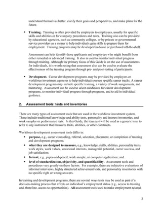 understand themselves better, clarify their goals and perspectives, and make plans for the
       future.

       Training. Training is often provided by employers to employees, usually for specific
       skills and abilities or for company procedures and rules. Training also can be provided
       by educational agencies, such as community colleges, or by private or governmental
       service providers as a means to help individuals gain skills to prepare them for
       employment. Training programs may be developed in-house or purchased off-the-shelf.

       Assessment can help identify those applicants and employees who might benefit from
       either remedial or advanced training. It also is used to monitor individual progress
       through training. Although the primary focus of this Guide is on the use of assessments
       for individuals, it is worth noting that assessment also can be used to evaluate the
       effectiveness of the training program through pre- and post-testing of participants.

       Development. Career development programs may be provided by employers or
       workforce investment agencies to help individuals pursue specific career tracks. A career
       development program may include specific training, a variety of work assignments, and
       mentoring. Assessment can be used to select candidates for career development
       programs, to monitor individual progress through programs, and to aid in individual
       guidance.

2.   Assessment tools: tests and inventories


There are many types of assessment tools that are used in the workforce investment system.
These include traditional knowledge and ability tests, personality and interest inventories, and
work samples or performance tests. In this Guide, the term test will be used as a generic term to
refer to any instrument that measures traits, abilities, or other constructs.

Workforce development assessment tools differ in:
       purpose, e.g., career counseling, referral, selection, placement, or completion of training
      and development programs;
       what they are designed to measure, e.g., knowledge, skills, abilities, personality traits,
      work styles, work values, vocational interests, managerial potential, career success, and
      job satisfaction;
       format, e.g., paper-and-pencil, work sample, or computer application; and
       level of standardization, objectivity, and quantifiability. Assessment tools and
      procedures vary greatly on these factors. For example, there are subjective evaluations of
      informal interviews, highly structured achievement tests, and personality inventories with
      no specific right or wrong answers.

In training and development programs, there are several ways tests may be used as part of a
decision-making process that affects an individual’s employment status (e.g., access to training
and, therefore, access to opportunities). All assessment tools used to make employment-related


                                                                                                   2
 