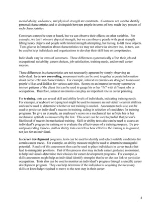 mental ability, endurance, and physical strength are constructs. Constructs are used to identify
personal characteristics and to distinguish between people in terms of how much they possess of
such characteristics.

Constructs cannot be seen or heard, but we can observe their effects on other variables. For
example, we don’t observe physical strength, but we can observe people with great strength
lifting heavy objects and people with limited strength attempting, but failing, to lift these objects.
 Tests give us information about characteristics we may not otherwise observe that, in turn, can
be used to help individuals and organizations to develop their skill base or competencies.

Individuals vary in terms of constructs. These differences systematically affect their job and
occupational suitability, career choices, job satisfaction, training needs, and overall career
success.

These differences in characteristics are not necessarily apparent by simply observing an
individual. In career counseling, assessment tools can be used to gather accurate information
about career-relevant characteristics. For example, interest inventories are designed to measure
people’s likes and dislikes for various activities. Scores on an interest inventory summarize
interest patterns of the client that can be used to gauge his or her “fit” with different jobs or
occupations. Therefore, interest inventories can play an important role in career planning.

For training, tests can reveal skill and ability levels of individuals, indicating training needs.
For example, a keyboard or typing test might be used to measure an individual’s current abilities
and can be used to determine whether or not training is needed. Assessment tools also can be
used to predict an individual’s success in training, aiding in selection of candidates for training
programs. To give an example, an employee’s score on a mechanical test reflects his or her
mechanical aptitude as measured by the test. This score can be used to predict that person’s
likelihood of success in mechanical training. Skill or ability tests also can be used to assess an
individual’s progress in training or to evaluate the effectiveness of a training program. By pre-
and post-testing trainees, skill or ability tests can tell us how effective the training is in general,
not just for an individual.

In career development programs, tests can be used to identify and select suitable candidates for
certain career tracks. For example, an ability measure might be used to determine managerial
potential. Results of this assessment then can be used to place individuals in career tracks that
lead to managerial positions. Part of this process also may include career guidance assessment,
to help individuals determine their choices for career development programs. For example, a
skills assessment might help an individual identify strengths that he or she can link to particular
occupations. Tests also can be used to monitor an individual’s progress through a specific career
development program. They can help determine if the individual is acquiring the necessary
skills or knowledge required to move to the next step in their career.




                                                                                                      4
 