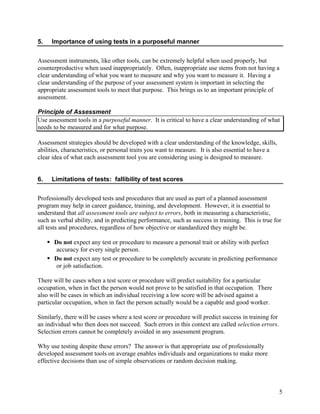 5.   Importance of using tests in a purposeful manner


Assessment instruments, like other tools, can be extremely helpful when used properly, but
counterproductive when used inappropriately. Often, inappropriate use stems from not having a
clear understanding of what you want to measure and why you want to measure it. Having a
clear understanding of the purpose of your assessment system is important in selecting the
appropriate assessment tools to meet that purpose. This brings us to an important principle of
assessment.

Principle of Assessment
Use assessment tools in a purposeful manner. It is critical to have a clear understanding of what
needs to be measured and for what purpose.

Assessment strategies should be developed with a clear understanding of the knowledge, skills,
abilities, characteristics, or personal traits you want to measure. It is also essential to have a
clear idea of what each assessment tool you are considering using is designed to measure.


6.   Limitations of tests: fallibility of test scores


Professionally developed tests and procedures that are used as part of a planned assessment
program may help in career guidance, training, and development. However, it is essential to
understand that all assessment tools are subject to errors, both in measuring a characteristic,
such as verbal ability, and in predicting performance, such as success in training. This is true for
all tests and procedures, regardless of how objective or standardized they might be.

      Do not expect any test or procedure to measure a personal trait or ability with perfect
      accuracy for every single person.
      Do not expect any test or procedure to be completely accurate in predicting performance
      or job satisfaction.

There will be cases when a test score or procedure will predict suitability for a particular
occupation, when in fact the person would not prove to be satisfied in that occupation. There
also will be cases in which an individual receiving a low score will be advised against a
particular occupation, when in fact the person actually would be a capable and good worker.

Similarly, there will be cases where a test score or procedure will predict success in training for
an individual who then does not succeed. Such errors in this context are called selection errors.
Selection errors cannot be completely avoided in any assessment program.

Why use testing despite these errors? The answer is that appropriate use of professionally
developed assessment tools on average enables individuals and organizations to make more
effective decisions than use of simple observations or random decision making.



                                                                                                      5
 
