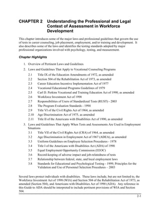 CHAPTER 2              Understanding the Professional and Legal
                       Context of Assessment in Workforce
                       Development
This chapter introduces some of the major laws and professional guidelines that govern the use
of tests in career counseling, job placement, employment, and/or training and development. It
also describes some of the laws and identifies the testing standards adopted by major
professional organizations involved with psychology, testing, and measurement.

Chapter Highlights

   1. Overview of Pertinent Laws and Guidelines
   2. Laws and Guidelines That Apply to Vocational Counseling Programs
       2.1     Title IX of the Education Amendments of 1972, as amended
       2.2     Section 504 of the Rehabilitation Act of 1973, as amended
       2.3     Career Education Incentive Implementation Act of 1977
       2.4     Vocational Educational Programs Guidelines of 1979
       2.5     Carl D. Perkins Vocational and Training Education Act of 1990, as amended
       2.6     Workforce Investment Act of 1998
       2.7     Responsibilities of Users of Standardized Tests (RUST) - 2003
       2.8     The Program Evaluation Standards - 1994
       2.9     Title VI of the Civil Rights Act of 1964, as amended
       2.10    Age Discrimination Act of 1975, as amended
       2.11    Title II of the Americans with Disabilities Act of 1990, as amended
   3. Laws and Guidelines That Apply When Tests and Assessments Are Used in Employment
      Situations
      3.1     Title VII of the Civil Rights Act (CRA) of 1964, as amended
      3.2     Age Discrimination in Employment Act of 1967 (ADEA), as amended
      3.3     Uniform Guidelines on Employee Selection Procedures - 1978
      3.4     Title I of the Americans with Disabilities Act (ADA) of 1990
      3.5     Equal Employment Opportunity Commission (EEOC)
      3.6     Record-keeping of adverse impact and job-relatedness of tests
      3.7     Relationship between federal, state, and local employment laws
      3.8     Standards for Educational and Psychological Testing - 1999; Principles for the
              Validation and Use of Personnel Selection Procedures – 2003

Several laws protect individuals with disabilities. These laws include, but are not limited to, the
Workforce Investment Act of 1998 (WIA) and Section 504 of the Rehabilitation Act of 1973, as
amended (Section 504), and Americans with Disabilities Act of 1990 (ADA). Any reference in
this Guide to ADA should be interpreted to include pertinent provisions of WIA and Section
504.
                                                                                                2-1
 