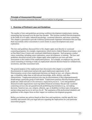 Principle of Assessment Discussed
Use only assessment instruments that are unbiased and fair to all groups.



1. Overview of Pertinent Laws and Guidelines


The number of laws and guidelines governing workforce development (employment, training,
counseling) has increased over the past four decades. This increase resulted from developments
in the fields of civil rights, industrial psychology, vocational education, and career counseling.
This chapter is presented to provide workforce professionals important information that can help
them successfully utilize assessments to assist clients in career development and career
exploration.

The laws and guidelines discussed first in this chapter apply most directly to vocational
counseling programs, for example, organizations which receive federal financial assistance, such
as One-Stop Career Centers and vocational rehabilitation programs. Such programs conduct
career counseling, including career exploration, career development, or training. The laws and
guidelines discussed second in this chapter apply when employers use tests and other
assessments in the context of the employment process. For example, an employer may provide
career counseling or training or make an employment selection decision based on validated tests,
inventories, and other assessment tools.

The general purpose of the employment laws discussed in this chapter is to prohibit
discrimination in employment and provide equal employment opportunity for all.
Discrimination occurs when employment decisions are based on race, sex, religion, ethnicity,
age, or disability rather than on job-relevant knowledge, skills, abilities, and other
characteristics. Employment practices also may be discriminatory if they disproportionately
disadvantage a particular group of individuals. Employment practices that discriminate against
people are called unlawful or discriminatory employment practices. Laws and guidelines
directed towards organizations receiving federal financial assistance that provide vocational
counseling services also are geared towards prohibiting discrimination (e.g., not making
decisions based on race, sex, religion, ethnicity, age, or disability) in these types of programs
and providing equal access to services for all. The summaries of the professional standards and
guidelines in this chapter focus on their impact on workforce development programs.

Before you institute any policies based on these laws and regulations, read the specific laws
carefully and consult with your legal advisors regarding the implications for your particular
assessment program.




                                                                                                2-2
 