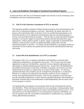 2. Laws and Guidelines That Apply to Vocational Counseling Programs

As discussed above, this first set of information applies most directly to career counseling, career
development, and career exploration programs.



   2.1   Title IX of the Education Amendments of 1972, as amended

   This legislation prohibits recipients of federal financial assistance from discriminating on the
   basis of sex in educational programs or activities. Specifically, the statute states that “no
   person in the United States shall, on the basis of sex, be excluded from participation in, be
   denied the benefits of or be subjected to discrimination under any educational program or
   activity receiving federal financial assistance.” Title IX seeks to ensure that federal financial
   assistance is not used to support sex-based discrimination and that individuals have equal
   opportunities, without regard to gender, to pursue, engage or participate in and benefit from
   academic, extracurricular, research, occupational training, employment, and other
   educational programs or activities. To comply with this legislation, your program should use
   assessments in your workforce investment activities that are fair and unbiased for both men
   and women.



   2.2   Section 504 of the Rehabilitation Act of 1973, as amended

   The purpose of this Act is to empower individuals with disabilities to maximize their
   employment, independence, and integration into society. The Act aims to provide equal
   opportunity for persons with disabilities, especially in terms of gainful employment and
   participation in federally-funded programs and activities. Section 504 of the Rehabilitation
   Act prohibits discrimination on the basis of disability in programs and activities receiving
   federal financial assistance or conducted by an executive branch agency. No otherwise
   qualified individual with a disability may be excluded from participation in, or denied the
   benefits of, or otherwise be subjected to discrimination under any service, program or
   activity receiving federal financial assistance. Such services, programs, or activities must
   provide reasonable modifications to allow otherwise qualified individuals with disabilities to
   participate or benefit unless such modifications would fundamentally alter the nature of the
   service, program, or activity.

   It is important that your program use assessments which are fair and unbiased for persons
   with disabilities. When selecting assessments for your counseling or training program, think
   about whether or not they are appropriate for clients with disabilities whom you serve. If an
   assessment tool or the administration of a test discriminates on the basis of disability, you
   may be required to provide a reasonable accommodation or modification (e.g., equipment,
   timing, administration procedures).



                                                                                                2-3
 