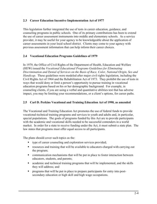 2.3   Career Education Incentive Implementation Act of 1977

This legislation further integrated the use of tests in career education, guidance, and
counseling programs in public schools. One of its primary contributions has been to extend
the use of career assessment instruments into middle and elementary schools. As a service
provider, it may be useful for your agency to be knowledgeable about the application of
career assessments in your local school district. Clients may come to your agency with
previous assessment information that can help inform their career choices.

2.4   Vocational Education Programs Guidelines of 1979

In 1979, the Office of Civil Rights of the Department of Health, Education and Welfare
(HEW) issued the Vocational Educational Programs Guidelines for Eliminating
Discrimination and Denial of Services on the Basis of Race, Color, National Origin, Sex and
Handicap. These guidelines were modeled after major civil rights legislation, including the
Civil Rights Act of 1964 and the Rehabilitation Act of 1973. They prohibit the use of tests in
ways that would deny or limit a person’s opportunity to pursue training in vocational
education programs based on his or her demographic background. For example, in
counseling clients, if you are using a verbal and quantitative abilities test that has adverse
impact, you may be limiting your recommendations, or a client’s options, for career paths.

2.5   Carl D. Perkins Vocational and Training Education Act of 1990, as amended

The Vocational and Training Education Act promotes the use of federal funds to provide
vocational-technical training programs and services to youth and adults and, in particular,
special populations. The goals of programs funded by this Act are to provide participants
with the academic and vocational skills needed to be successful contenders in a world
market. In order for a state to receive funding under the Act, it must submit a state plan. The
law states that programs must offer equal access to all participants.

The plans should cover such topics as the:
       type of career counseling and exploration services provided;
       resources and training that will be available to educators charged with carrying out
       the program;
       communication mechanisms that will be put in place to foster interaction between
       educators, students, and parents;
       academic and technical training programs that will be implemented, and the skills
       they will address; and
       programs that will be put in place to prepare participants for entry into post-
       secondary education or high skill and high wage occupations.




                                                                                              2-4
 