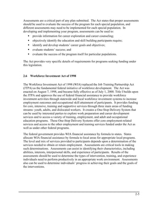 Assessments are a critical part of any plan submitted. The Act states that proper assessments
should be used to evaluate the success of the program for each special population, and
different assessments may need to be implemented for each special population. In
developing and implementing your program, assessments can be used to:
        provide information for career exploration and career counseling;
        objectively identify the education and skill building participants require;
        identify and develop students’ career goals and objectives;
        evaluate students’ success; and
        evaluate the success of the program itself for particular populations.

The Act provides very specific details of requirements for programs seeking funding under
this legislation.


2.6   Workforce Investment Act of 1998

The Workforce Investment Act of 1998 (WIA) replaced the Job Training Partnership Act
(JTPA) as the fundamental federal initiative of workforce development. The Act was
enacted on August 7, 1998, and became fully effective as of July 1, 2000. Title I builds upon
the JTPA and approves the use of federal financial assistance to provide workforce
investment activities through statewide and local workforce investment systems to increase
employment outcomes and occupational skill attainment of participants. It provides funding
for core, intensive, training and supportive services through three main areas of funding
streams: youth, adults, and dislocated workers. It creates a One-Stop Delivery System that
can be used by interested parties to explore work preparation and career development
services and to access a variety of training, employment, and adult and occupational
education programs. These One-Stop Delivery Systems offer core employment-related
services and access to the other employment and training services funded under the Act as
well as under other federal programs.
The federal government provides WIA financial assistance by formula to states. States
allocate WIA financial assistance by formula to local areas for appropriate local programs.
The level and mix of services provided to participants depends upon a determination of the
services needed to obtain or retain employment. Assessments are critical tools in making
such determinations. Assessments can assist in identifying their characteristics, including
abilities, interests, interpersonal skills, and experience of participants. Results of the
assessments should be used to determine the types of intervention, training, and experience
individuals need to perform productively in an appropriate work environment. Assessments
also can be used to determine individuals’ progress in achieving their goals and the goals of
the interventions.




                                                                                           2-5
 