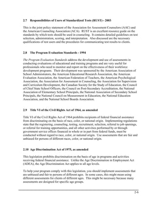 2.7   Responsibilities of Users of Standardized Tests (RUST) - 2003

This is the joint policy statement of the Association for Assessment Counselors (AAC) and
the American Counseling Association (ACA). RUST is an excellent resource guide on the
standards by which tests should be used in counseling. It contains detailed guidelines on test
selection, administration, scoring, and interpretation. Also discussed are the necessary
qualifications of test users and the procedures for communicating test results to clients.


2.8   The Program Evaluation Standards - 1994

The Program Evaluation Standards address the development and use of assessments in
conducting evaluations of educational and training programs and are very useful for
professionals who need to monitor and report on the effectiveness of their workforce
development programs. Their development was sponsored by the American Association of
School Administrators, the American Educational Research Association, the American
Evaluation Association, the American Federation of Teachers, the American Psychological
Association, the Association for Assessment in Counseling, the Association for Supervision
and Curriculum Development, the Canadian Society for the Study of Education, the Council
of Chief State School Officers, the Council on Post-Secondary Accreditation, the National
Association of Elementary School Principals, the National Association of Secondary School
Principals, the National Council on Measurement in Education, the National Education
Association, and the National School Boards Association.


2.9   Title VI of the Civil Rights Act of 1964, as amended

Title VI of the Civil Rights Act of 1964 prohibits recipients of federal financial assistance
from discriminating on the basis of race, color, or national origin. Implementing regulations
state that the registering, counseling, testing, recruitment, selection, referral to job openings,
or referral for training opportunities, and all other activities performed by or through
government service offices financed in whole or in part from federal funds, must be
conducted without regard to race, color, or national origin. Use assessments that are fair and
unbiased for persons of different races, color, or national origin.


2.10 Age Discrimination Act of 1975, as amended

This legislation prohibits discrimination on the basis of age in programs and activities
receiving federal financial assistance. Unlike the Age Discrimination in Employment Act
(ADEA), the Age Discrimination Act applies to all age levels.

To help your program comply with this legislation, you should implement assessments that
are unbiased and fair to persons of different ages. In some cases, this might mean using
different assessments for clients of different ages. This might be necessary because many
assessments are designed for specific age groups.


                                                                                               2-6
 