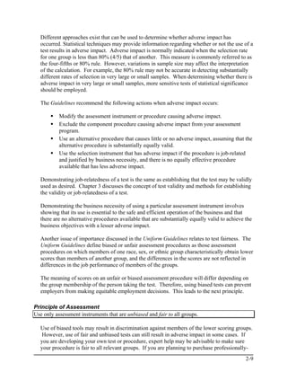 Different approaches exist that can be used to determine whether adverse impact has
  occurred. Statistical techniques may provide information regarding whether or not the use of a
  test results in adverse impact. Adverse impact is normally indicated when the selection rate
  for one group is less than 80% (4/5) that of another. This measure is commonly referred to as
  the four-fifths or 80% rule. However, variations in sample size may affect the interpretation
  of the calculation. For example, the 80% rule may not be accurate in detecting substantially
  different rates of selection in very large or small samples. When determining whether there is
  adverse impact in very large or small samples, more sensitive tests of statistical significance
  should be employed.

  The Guidelines recommend the following actions when adverse impact occurs:

           Modify the assessment instrument or procedure causing adverse impact.
           Exclude the component procedure causing adverse impact from your assessment
           program.
           Use an alternative procedure that causes little or no adverse impact, assuming that the
           alternative procedure is substantially equally valid.
           Use the selection instrument that has adverse impact if the procedure is job-related
           and justified by business necessity, and there is no equally effective procedure
           available that has less adverse impact.

  Demonstrating job-relatedness of a test is the same as establishing that the test may be validly
  used as desired. Chapter 3 discusses the concept of test validity and methods for establishing
  the validity or job-relatedness of a test.

  Demonstrating the business necessity of using a particular assessment instrument involves
  showing that its use is essential to the safe and efficient operation of the business and that
  there are no alternative procedures available that are substantially equally valid to achieve the
  business objectives with a lesser adverse impact.

  Another issue of importance discussed in the Uniform Guidelines relates to test fairness. The
  Uniform Guidelines define biased or unfair assessment procedures as those assessment
  procedures on which members of one race, sex, or ethnic group characteristically obtain lower
  scores than members of another group, and the differences in the scores are not reflected in
  differences in the job performance of members of the groups.

  The meaning of scores on an unfair or biased assessment procedure will differ depending on
  the group membership of the person taking the test. Therefore, using biased tests can prevent
  employers from making equitable employment decisions. This leads to the next principle.

Principle of Assessment
Use only assessment instruments that are unbiased and fair to all groups.

  Use of biased tools may result in discrimination against members of the lower scoring groups.
  However, use of fair and unbiased tests can still result in adverse impact in some cases. If
  you are developing your own test or procedure, expert help may be advisable to make sure
  your procedure is fair to all relevant groups. If you are planning to purchase professionally-
                                                                                                2-9
 