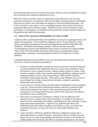 developed assessment tools, first evaluate the fairness of those you are considering by reading
the test manuals and consulting independent reviews.
While the Uniform Guidelines focus on employment-related decisions, such as hiring,
promotion, termination, or certification, they also can apply to training programs, particularly
when tests are used to select individuals for training or career development programs. The
Uniform Guidelines may apply to career counseling programs when referrals are based on
assessments that may have adverse impact. Whether or not the Uniform Guidelines apply
specifically to your program, you should be well-versed in the concept of adverse impact and
the guidelines provided in this document.
3.4   Title I of the Americans with Disabilities Act (ADA) of 1990
Under the ADA, qualified individuals with disabilities must be given equal opportunity in all
aspects of employment. The law prohibits employers with 15 or more employees, labor
unions, and employment agencies from discriminating against qualified individuals with
disabilities. Prohibited discrimination includes a failure to provide reasonable
accommodation to persons with disabilities unless doing so would pose an undue hardship.
Title I of the ADA also prohibits the denial of admission to an employment-related
apprenticeship, counseling, or training program on the basis of a physical or mental
disability.

A qualified individual with a disability is one who can perform the essential functions of a
job, with or without reasonable accommodation.

        Disability is defined broadly to include any actual, perceived, or record of a physical
        or mental impairment that substantially limits one or more of an individual’s major
        life activities, such as caring for oneself, walking, talking, hearing, or seeing. Some
        common examples include visual, speech, and hearing disabilities; epilepsy; specific
        learning disabilities; cancer; serious mental illness; AIDS and HIV infection;
        alcoholism; and past drug addiction. Noteworthy among conditions not covered are
        current illegal use of drugs, sexual behavior disorders, compulsive gambling,
        kleptomania, and pyromania.
        Essential functions are the primary job duties that are fundamental, and not marginal,
        to the job. Factors relevant to determining whether a function is essential include
        written job descriptions, the amount of time spent performing the function, the
        consequences of not requiring the function, and the work experiences of employees
        who hold the same or similar jobs.
        Reasonable accommodation is defined as a change in the job application and
        selection process, a change in the work environment, or a change in the manner in
        which the work is performed, that enables a qualified person with a disability to enjoy
        equal employment opportunities. Under this Act, qualified individuals with
        disabilities must be provided reasonable accommodation so they can perform the
        essential job functions, as long as this does not create undue hardship to the
        employer.
        Undue hardship is defined as significant difficulty or additional expense and is
        determined based on a number of factors. Some factors that are considered are the
        nature and net cost of the accommodation, the financial resources of the facility, the
        number employed at the facility, the effect on resources and operations, the overall
                                                                                             2-10
 