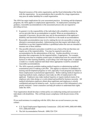 financial resources of the entire organization, and the fiscal relationship of the facility
       with the organization. An accommodation that is possible for a large organization
       may pose an undue hardship for a small organization.

The ADA has major implications for your assessment practices. In training and development
programs, the ADA applies to employment opportunities. In employment counseling and
guidance, reasonable accommodations in the assessment process also are required in
providing services.

       In general, it is the responsibility of the individual with a disability to inform the
       service provider that an accommodation is needed. When an accommodation is
       requested, if necessary, the provider may ask for documentation of the applicant’s
       disability and functional limitations for which he or she needs an accommodation.
       Reasonable accommodation may involve making the test site accessible or using an
       alternative assessment procedure. Administering tests that require individuals with
       disabilities to use their impaired abilities is prohibited unless the tests are intended to
       measure one of those abilities.
       One possible alternative procedure would be to use a form of the test that does not
       require use of the impaired ability. You may be required to provide an
       accommodation for the administration of the test. Another possibility is to use a
       procedure that compensates for the impaired ability, if appropriate. For example,
       allowing extra time to complete certain types of employment tests for someone with
       dyslexia or other learning disability, or providing a test with larger print, or supplying
       a reader to a visually impaired individual where appropriate would be considered
       reasonable accommodations.
       The ADA expressly prohibits making medical inquiries or administering medical
       examinations prior to making a job offer. This applies to selection of candidates for
       training and development programs as well, especially if such programs are linked to
       future employment or promotional opportunities. Before making medical inquiries or
       requiring medical exams, employers must make an offer of employment to the
       applicant. Employers may make medical inquiries or require medical exams of an
       employee only when doing so is work-related and justified by business necessity. All
       medical information employers obtain about applicants and employees is strictly
       confidential and must be treated as such. Access to and use of this information is also
       greatly restricted. Career counselors can help job seekers to understand their rights
       under the ADA.

Your organization should develop a written policy on conducting testing and assessment of
individuals with disabilities. This will help ensure compliance with the provisions of the
ADA.

If you need assistance in complying with the ADA, there are several resources you may
contact:

       U.S. Equal Employment Opportunity Commission: (202) 663-4494, (800) 669-4000,
       TTY: (800) 669-6820
       The Job Accommodation Network: (800) 526-7234

                                                                                             2-11
 