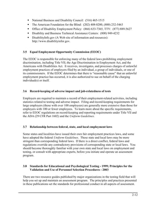 National Business and Disability Council: (516) 465-1515
       The American Foundation for the Blind: (202) 408-0200, (800) 232-5463
       Office of Disability Employment Policy: (866) 633-7365, TTY: (877) 889-5627
       Disability and Business Technical Assistance Centers: (800) 949-4232
       DisabilityInfo.gov (A Web site of information and resources):
       http://www.disabilityinfor.gov.


3.5   Equal Employment Opportunity Commission (EEOC)

The EEOC is responsible for enforcing many of the federal laws prohibiting employment
discrimination, including Title VII, the Age Discrimination in Employment Act, and the
Americans with Disabilities Act. It receives, investigates, and processes charges of unlawful
employment practices of employers filed by an individual, a group of individuals, or one of
its commissioners. If the EEOC determines that there is “reasonable cause” that an unlawful
employment practice has occurred, it is also authorized to sue on behalf of the charging
individual(s) or itself.


3.6   Record-keeping of adverse impact and job-relatedness of tests

Employers are required to maintain a record of their employment-related activities, including
statistics related to testing and adverse impact. Filing and record-keeping requirements for
large employers (those with over 100 employees) are generally more extensive than those for
employers with 100 or fewer employees. To learn more about the specific requirements,
refer to EEOC regulations on record-keeping and reporting requirements under Title VII and
the ADA (29 CFR Part 1602) and the Uniform Guidelines.


3.7   Relationship between federal, state, and local employment laws

Some states and localities have issued their own fair employment practices laws, and some
have adopted the federal Uniform Guidelines. These state and local laws may be more
stringent than corresponding federal laws. If there is a direct conflict, federal laws and
regulations override any contradictory provisions of corresponding state or local laws. You
should become thoroughly familiar with your own state and local laws on employment and
testing, or consult with appropriate experts, before you initiate and operate an assessment
program.


3.8   Standards for Educational and Psychological Testing - 1999; Principles for the
      Validation and Use of Personnel Selection Procedures - 2003

There are two resource guides published by major organizations in the testing field that will
help you set up and maintain an assessment program. The principles and practices presented
in these publications set the standards for professional conduct in all aspects of assessment.


                                                                                          2-12
 