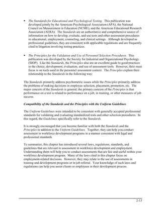 The Standards for Educational and Psychological Testing. This publication was
   developed jointly by the American Psychological Association (APA), the National
   Council on Measurement in Education (NCME), and the American Educational Research
   Association (AERA). The Standards are an authoritative and comprehensive source of
   information on how to develop, evaluate, and use tests and other assessment procedures
   in educational, employment, counseling, and clinical settings. Although developed as
   professional guidelines, they are consistent with applicable regulations and are frequently
   cited in litigation involving testing practices.

   The Principles for the Validation and Use of Personnel Selection Procedures. This
   publication was developed by the Society for Industrial and Organizational Psychology
   (SIOP). Like the Standards, the Principles also are an excellent guide to good practices
   in the choice, development, evaluation, and use of assessment tools. However, their main
   focus is on tools used in the personnel assessment context. The Principles explain their
   relationship to the Standards in the following way:

The Standards primarily address psychometric issues while the Principles primarily address
the problems of making decisions in employee selection, placement, promotion, etc. The
major concern of the Standards is general; the primary concern of the Principles is that
performance on a test is related to performance on a job, in training, or other measures of job
success.

Compatibility of the Standards and the Principles with the Uniform Guidelines

The Uniform Guidelines were intended to be consistent with generally accepted professional
standards for validating and evaluating standardized tests and other selection procedures. In
this regard, the Guidelines specifically refer to the Standards.

It is strongly encouraged that you become familiar with both the Standards and the
Principles in addition to the Uniform Guidelines. Together, they can help you conduct
assessment in workforce development programs in a manner consistent with legal and
professional standards.

To summarize, this chapter has introduced several laws, regulations, standards, and
guidelines that are relevant to assessment in workforce development and employment.
Understanding them will help you to conduct assessments that are fair and useful within your
workforce development program. Many of the laws cited in this chapter focus on
employment-related decisions. However, they may relate to the use of assessments in
training and development programs or in job referral. Your knowledge of such laws and
regulations can help you assist clients or employees in their development process.




                                                                                           2-13
 
