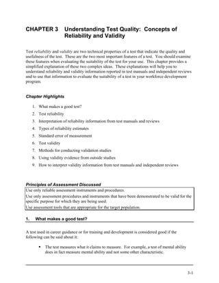 CHAPTER 3                  Understanding Test Quality: Concepts of
                           Reliability and Validity

Test reliability and validity are two technical properties of a test that indicate the quality and
usefulness of the test. These are the two most important features of a test. You should examine
these features when evaluating the suitability of the test for your use. This chapter provides a
simplified explanation of these two complex ideas. These explanations will help you to
understand reliability and validity information reported in test manuals and independent reviews
and to use that information to evaluate the suitability of a test in your workforce development
program.


Chapter Highlights

     1. What makes a good test?
     2. Test reliability
     3. Interpretation of reliability information from test manuals and reviews
     4. Types of reliability estimates
     5. Standard error of measurement
     6. Test validity
     7. Methods for conducting validation studies
     8. Using validity evidence from outside studies
     9. How to interpret validity information from test manuals and independent reviews



Principles of Assessment Discussed
Use only reliable assessment instruments and procedures.
Use only assessment procedures and instruments that have been demonstrated to be valid for the
specific purpose for which they are being used.
Use assessment tools that are appropriate for the target population.

1.    What makes a good test?


A test used in career guidance or for training and development is considered good if the
following can be said about it:

            The test measures what it claims to measure. For example, a test of mental ability
            does in fact measure mental ability and not some other characteristic.



                                                                                                 3-1
 