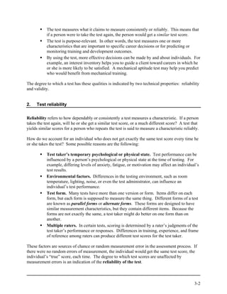 The test measures what it claims to measure consistently or reliably. This means that
           if a person were to take the test again, the person would get a similar test score.
           The test is purpose-relevant. In other words, the test measures one or more
           characteristics that are important to specific career decisions or for predicting or
           monitoring training and development outcomes.
           By using the test, more effective decisions can be made by and about individuals. For
           example, an interest inventory helps you to guide a client toward careers in which he
           or she is more likely to be satisfied. A mechanical aptitude test may help you predict
           who would benefit from mechanical training.

The degree to which a test has these qualities is indicated by two technical properties: reliability
and validity.


2.   Test reliability


Reliability refers to how dependably or consistently a test measures a characteristic. If a person
takes the test again, will he or she get a similar test score, or a much different score? A test that
yields similar scores for a person who repeats the test is said to measure a characteristic reliably.

How do we account for an individual who does not get exactly the same test score every time he
or she takes the test? Some possible reasons are the following:

           Test taker’s temporary psychological or physical state. Test performance can be
           influenced by a person’s psychological or physical state at the time of testing. For
           example, differing levels of anxiety, fatigue, or motivation may affect an individual’s
           test results.
           Environmental factors. Differences in the testing environment, such as room
           temperature, lighting, noise, or even the test administrator, can influence an
           individual’s test performance.
           Test form. Many tests have more than one version or form. Items differ on each
           form, but each form is supposed to measure the same thing. Different forms of a test
           are known as parallel forms or alternate forms. These forms are designed to have
           similar measurement characteristics, but they contain different items. Because the
           forms are not exactly the same, a test taker might do better on one form than on
           another.
           Multiple raters. In certain tests, scoring is determined by a rater’s judgments of the
           test taker’s performance or responses. Differences in training, experience, and frame
           of reference among raters can produce different test scores for the test taker.

These factors are sources of chance or random measurement error in the assessment process. If
there were no random errors of measurement, the individual would get the same test score, the
individual’s “true” score, each time. The degree to which test scores are unaffected by
measurement errors is an indication of the reliability of the test.



                                                                                                  3-2
 