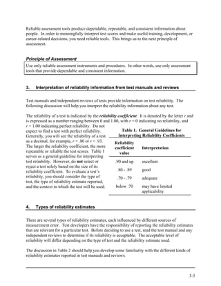 Reliable assessment tools produce dependable, repeatable, and consistent information about
people. In order to meaningfully interpret test scores and make useful training, development, or
career-related decisions, you need reliable tools. This brings us to the next principle of
assessment.


Principle of Assessment
Use only reliable assessment instruments and procedures. In other words, use only assessment
tools that provide dependable and consistent information.


3.    Interpretation of reliability information from test manuals and reviews


Test manuals and independent reviews of tests provide information on test reliability. The
following discussion will help you interpret the reliability information about any test.

The reliability of a test is indicated by the reliability coefficient. It is denoted by the letter r and
is expressed as a number ranging between 0 and 1.00, with r = 0 indicating no reliability, and
r = 1.00 indicating perfect reliability. Do not
expect to find a test with perfect reliability.              Table 1. General Guidelines for
Generally, you will see the reliability of a test          Interpreting Reliability Coefficients
as a decimal, for example, r = .80 or r = .93.          Reliability
The larger the reliability coefficient, the more        coefficient      Interpretation
repeatable or reliable the test scores. Table 1             value
serves as a general guideline for interpreting
test reliability. However, do not select or             .90 and up       excellent
reject a test solely based on the size of its
reliability coefficient. To evaluate a test’s             .80 - .89      good
reliability, you should consider the type of              .70 - .79      adequate
test, the type of reliability estimate reported,
and the context in which the test will be used.          below .70       may have limited
                                                                         applicability


4.    Types of reliability estimates


There are several types of reliability estimates, each influenced by different sources of
measurement error. Test developers have the responsibility of reporting the reliability estimates
that are relevant for a particular test. Before deciding to use a test, read the test manual and any
independent reviews to determine if its reliability is acceptable. The acceptable level of
reliability will differ depending on the type of test and the reliability estimate used.

The discussion in Table 2 should help you develop some familiarity with the different kinds of
reliability estimates reported in test manuals and reviews.



                                                                                                     3-3
 