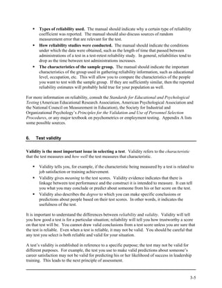 Types of reliability used. The manual should indicate why a certain type of reliability
       coefficient was reported. The manual should also discuss sources of random
       measurement error that are relevant for the test.
       How reliability studies were conducted. The manual should indicate the conditions
       under which the data were obtained, such as the length of time that passed between
       administrations of a test in a test-retest reliability study. In general, reliabilities tend to
       drop as the time between test administrations increases.
       The characteristics of the sample group. The manual should indicate the important
       characteristics of the group used in gathering reliability information, such as educational
       level, occupation, etc. This will allow you to compare the characteristics of the people
       you want to test with the sample group. If they are sufficiently similar, then the reported
       reliability estimates will probably hold true for your population as well.

For more information on reliability, consult the Standards for Educational and Psychological
Testing (American Educational Research Association, American Psychological Association and
the National Council on Measurement in Education), the Society for Industrial and
Organizational Psychology’s Principles for the Validation and Use of Personnel Selection
Procedures, or any major textbook on psychometrics or employment testing. Appendix A lists
some possible sources.


6.   Test validity


Validity is the most important issue in selecting a test. Validity refers to the characteristic
that the test measures and how well the test measures that characteristic.

       Validity tells you, for example, if the characteristic being measured by a test is related to
       job satisfaction or training achievement.
       Validity gives meaning to the test scores. Validity evidence indicates that there is
       linkage between test performance and the construct it is intended to measure. It can tell
       you what you may conclude or predict about someone from his or her score on the test.
       Validity also describes the degree to which you can make specific conclusions or
       predictions about people based on their test scores. In other words, it indicates the
       usefulness of the test.

It is important to understand the differences between reliability and validity. Validity will tell
you how good a test is for a particular situation; reliability will tell you how trustworthy a score
on that test will be. You cannot draw valid conclusions from a test score unless you are sure that
the test is reliable. Even when a test is reliable, it may not be valid. You should be careful that
any test you select is both reliable and valid for your situation.

A test’s validity is established in reference to a specific purpose; the test may not be valid for
different purposes. For example, the test you use to make valid predictions about someone’s
career satisfaction may not be valid for predicting his or her likelihood of success in leadership
training. This leads to the next principle of assessment.


                                                                                                   3-5
 