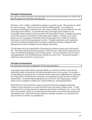 Principle of Assessment
Use only assessment procedures and instruments that have been demonstrated to be valid for the
specific purpose for which they are being used.


Similarly, a test’s validity is established in reference to specific groups. These groups are called
the reference groups. The test may not be valid for different groups. For example, an
assessment tool designed to determine the work values of adults may not be suitable for use with
junior high school students. It is possible that many junior high school students are not
vocationally mature enough for the assessment to be meaningful for them, or perhaps the reading
level of the measure is not suitable for junior high school students. Similarly, a test used to
predict success of managers in leadership skills training might not be suitable for computer
technicians, even if the training program is similar. Computer technicians can be expected to
have had very different backgrounds with regard to leadership skills than managerial staff,
making the test valid for managers but not computer technicians.

Test developers have the responsibility of describing the reference groups used to develop the
test. The manual should describe the groups for whom the test is valid and the interpretation of
scores for individuals belonging to each of these groups. You must determine if the test can be
used appropriately with the particular type of people you want to test. This group of people is
called your target population or target group.


Principle of Assessment
Use assessment tools that are appropriate for the target population.

Your target group and the reference group do not have to match on all factors; they must be
sufficiently similar so that the test will yield meaningful scores for your group. For example, a
writing ability test developed for use with high school seniors may be appropriate for measuring
the writing ability of administrative assistants, even though these groups do not have identical
characteristics. In determining the appropriateness of a test for your target groups, consider
factors such as occupation, reading level, cultural differences, and language barriers.

Recall that the Uniform Guidelines require assessment tools to have adequate supporting
evidence for the conclusions you reach with them in the event adverse impact occurs. A valid
assessment tool is one that measures an important characteristic of interest to you. Use of valid
tools will, generally, enable you to make better decisions about career choices and training and
development needs. Both from business-efficiency and legal viewpoints, it is essential to use
only tests that are valid for your intended use.




                                                                                                3-6
 