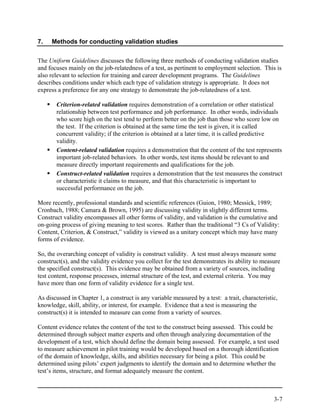 7.   Methods for conducting validation studies


The Uniform Guidelines discusses the following three methods of conducting validation studies
and focuses mainly on the job-relatedness of a test, as pertinent to employment selection. This is
also relevant to selection for training and career development programs. The Guidelines
describes conditions under which each type of validation strategy is appropriate. It does not
express a preference for any one strategy to demonstrate the job-relatedness of a test.

       Criterion-related validation requires demonstration of a correlation or other statistical
       relationship between test performance and job performance. In other words, individuals
       who score high on the test tend to perform better on the job than those who score low on
       the test. If the criterion is obtained at the same time the test is given, it is called
       concurrent validity; if the criterion is obtained at a later time, it is called predictive
       validity.
       Content-related validation requires a demonstration that the content of the test represents
       important job-related behaviors. In other words, test items should be relevant to and
       measure directly important requirements and qualifications for the job.
       Construct-related validation requires a demonstration that the test measures the construct
       or characteristic it claims to measure, and that this characteristic is important to
       successful performance on the job.

More recently, professional standards and scientific references (Guion, 1980; Messick, 1989;
Cronbach, 1988; Camara & Brown, 1995) are discussing validity in slightly different terms.
Construct validity encompasses all other forms of validity, and validation is the cumulative and
on-going process of giving meaning to test scores. Rather than the traditional “3 Cs of Validity:
Content, Criterion, & Construct,” validity is viewed as a unitary concept which may have many
forms of evidence.

So, the overarching concept of validity is construct validity. A test must always measure some
construct(s), and the validity evidence you collect for the test demonstrates its ability to measure
the specified construct(s). This evidence may be obtained from a variety of sources, including
test content, response processes, internal structure of the test, and external criteria. You may
have more than one form of validity evidence for a single test.

As discussed in Chapter 1, a construct is any variable measured by a test: a trait, characteristic,
knowledge, skill, ability, or interest, for example. Evidence that a test is measuring the
construct(s) it is intended to measure can come from a variety of sources.

Content evidence relates the content of the test to the construct being assessed. This could be
determined through subject matter experts and often through analyzing documentation of the
development of a test, which should define the domain being assessed. For example, a test used
to measure achievement in pilot training would be developed based on a thorough identification
of the domain of knowledge, skills, and abilities necessary for being a pilot. This could be
determined using pilots’ expert judgments to identify the domain and to determine whether the
test’s items, structure, and format adequately measure the content.



                                                                                                 3-7
 