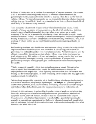 Evidence of validity also can be obtained from an analysis of response processes. For example,
a test of mathematical reasoning can be analyzed to determine whether examinees are
performing the mental processes the test is intended to measure. If so, this is another form of
validity evidence. The internal structure of a test can be studied to determine whether it supports
validity for a test. Item difficulty levels can be examined to see if they reflect the intended level
of difficulty of the construct being measured.

Tests also can be validated with evidence of their relationship to relevant criteria. Some
examples of criteria are success in training, success on the job, or job satisfaction. Criterion-
related evidence of validity is especially important when we are using a test to predict
something. If the test can be shown to be related to the criteria it is intended to predict, this is
evidence of the test’s validity. For example, if a test is meant to predict successful completion of
training in mechanics, it should be related to an assessment of training performance. If so, it has
evidence of validity for this use and would be appropriate to use in selecting candidates for
training.

Professionally developed tests should come with reports on validity evidence, including detailed
explanations of how validation studies were conducted. If you develop your own tests or
procedures, you will need to conduct your own validation studies. As the test user, you have the
ultimate responsibility for making sure that validity evidence exists for the conclusions you
reach using the tests. This applies to all tests and procedures you use, whether they have been
bought off-the-shelf, developed externally, or developed in-house. If you purchase a
professionally developed training program, you also must evaluate its assessment components
for validity.

Validity evidence is especially critical for tests that have adverse impact. When a test has
adverse impact, the Uniform Guidelines require that validity evidence for that specific
employment decision be provided. This is especially relevant for tests used for selection into
training and development programs. In career counseling, adverse impact rules may apply in the
use of assessments for job referral.

When training is required for a particular job, it should be highly related to performing that job,
which can be determined partly through a job analysis. Job analysis is a systematic process
used to identify the tasks, duties, responsibilities, and working conditions associated with a job
and the knowledge, skills, abilities, and other characteristics required to perform that job.

Job analysis information may be gathered by direct observation of people currently in the job,
interviews with experienced supervisors and job incumbents, questionnaires, personnel and
equipment records, and work manuals. In order to meet the requirements of the Uniform
Guidelines, it is advisable that the job analysis be conducted by a qualified professional, for
example, an industrial and organizational psychologist or other professional well trained in job
analysis techniques. Job analysis information is central in determining training objectives, what
to test for, and which tests to use.




                                                                                                 3-8
 