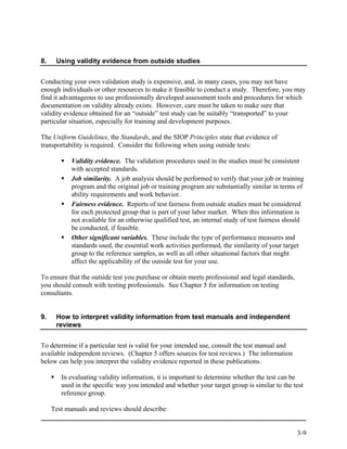8.    Using validity evidence from outside studies


Conducting your own validation study is expensive, and, in many cases, you may not have
enough individuals or other resources to make it feasible to conduct a study. Therefore, you may
find it advantageous to use professionally developed assessment tools and procedures for which
documentation on validity already exists. However, care must be taken to make sure that
validity evidence obtained for an “outside” test study can be suitably “transported” to your
particular situation, especially for training and development purposes.

The Uniform Guidelines, the Standards, and the SIOP Principles state that evidence of
transportability is required. Consider the following when using outside tests:

            Validity evidence. The validation procedures used in the studies must be consistent
            with accepted standards.
            Job similarity. A job analysis should be performed to verify that your job or training
            program and the original job or training program are substantially similar in terms of
            ability requirements and work behavior.
            Fairness evidence. Reports of test fairness from outside studies must be considered
            for each protected group that is part of your labor market. When this information is
            not available for an otherwise qualified test, an internal study of test fairness should
            be conducted, if feasible.
            Other significant variables. These include the type of performance measures and
            standards used, the essential work activities performed, the similarity of your target
            group to the reference samples, as well as all other situational factors that might
            affect the applicability of the outside test for your use.

To ensure that the outside test you purchase or obtain meets professional and legal standards,
you should consult with testing professionals. See Chapter 5 for information on testing
consultants.


9.    How to interpret validity information from test manuals and independent
      reviews


To determine if a particular test is valid for your intended use, consult the test manual and
available independent reviews. (Chapter 5 offers sources for test reviews.) The information
below can help you interpret the validity evidence reported in these publications.

        In evaluating validity information, it is important to determine whether the test can be
        used in the specific way you intended and whether your target group is similar to the test
        reference group.

     Test manuals and reviews should describe:


                                                                                                 3-9
 