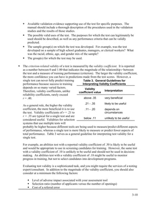 Available validation evidence supporting use of the test for specific purposes. The
   manual should include a thorough description of the procedures used in the validation
   studies and the results of those studies.
   The possible valid uses of the test. The purposes for which the test can legitimately be
   used should be described, as well as any performance criteria that can be validly
   predicted.
   The sample group(s) on which the test was developed. For example, was the test
   developed on a sample of high school graduates, managers, or clerical workers? What
   was the racial, ethnic, age, and gender mix of the sample?
   The group(s) for which the test may be used.

The criterion-related validity of a test is measured by the validity coefficient. It is reported
as a number between 0 and 1.00 that indicates the magnitude of the relationship r between
the test and a measure of training performance (criterion). The larger the validity coefficient,
the more confidence you can have in predictions made from the test scores. However, a
single test can never fully predict training        Table 3. General Guidelines for
performance because success in training            Interpreting Validity Coefficients
depends on so many varied factors.                   Validity
Therefore, validity coefficients, unlike                              Interpretation
                                                coefficient value
reliability coefficients, rarely exceed
r = .40.                                            above .35         very beneficial

                                                    .21 - .35        likely to be useful
As a general rule, the higher the validity
coefficient, the more beneficial it is to use      .11 - .20       depends on
the test. Validity coefficients of r = .21 to                      circumstances
r = .35 are typical for a single test and are
                                                  below .11        unlikely to be useful
considered useful. Validities for selection
systems that use multiple tests will
probably be higher because different tools are being used to measure/predict different aspects
of performance, whereas a single test is more likely to measure or predict fewer aspects of
total performance. Table 3 serves as a general guideline for interpreting test validity for a
single test.

For example, an abilities test with a reported validity coefficient of .30 is likely to be useful
and would be appropriate to use in screening candidates for training. However, the same test
with a validity coefficient of .10 is unlikely to be useful and should not be used in decision-
making. An abilities test with a validity coefficient of .18 might be useful to monitor
progress in training, but not to select candidates into development programs.

Evaluating test validity is a sophisticated task, and you might require the services of a testing
expert/consultant. In addition to the magnitude of the validity coefficient, you should also
consider at a minimum the following factors:

       Level of adverse impact associated with your assessment tool
       Selection ratio (number of applicants versus the number of openings)
       Cost of a referral error

                                                                                            3-10
 