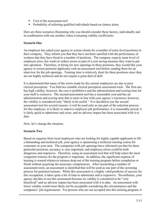 Cost of the assessment tool
       Probability of referring qualified individuals based on chance alone.

Here are three scenarios illustrating why you should consider these factors, individually and
in combination with one another, when evaluating validity coefficients:

Scenario One

An employer has asked your agency to screen clients for a number of entry-level positions in
their company. They inform you that they have not been satisfied with the performance of
workers that they have hired in a number of positions. The company expects some level of
employee error, but wants to reduce errors as part of a cost saving measure they want to put
into operation. Therefore, in hiring for new openings in these positions, they would like your
agency to screen potential applicants with an assessment tool before sending them for an
interview for the job openings. Training time is relatively short for these positions since they
are not highly technical and do not require a great deal of skill.

It is determined that many of the errors made by the current employees are due to poor
clerical perception. You find two suitable clerical perception assessment tools. The first one
has high validity, however, the cost is prohibitive and the administration and scoring time for
your staff is extensive. The second assessment tool has a reasonable cost and has an
administration and scoring time that is more in line with your agency’s resources; however,
the validity is considered only “likely to be useful.” It is decided to use the second
assessment tool for several reasons: it will be used only as one part of the selection process
for this employer, it is likely to improve employee job performance, it is reasonably priced, it
is fairly quick to administer and score, and no adverse impact has been associated with it to
date.

Now, let’s change the situation.

Scenario Two

Based on requests from local employers who are looking for highly capable applicants to fill
a demanding and technical job, your agency is sponsoring a technical training course for
customers in your area. The companies with job openings have informed you that for these
particular positions, accuracy is very important; and employee errors could be both
dangerous and expensive. Therefore, using an assessment tool that will help select the most
competent trainees for the program is important. In addition, the significant expense of
training is wasted whenever trainees drop out of the training program before completion or
finish without acquiring the necessary competencies. After researching a number of
assessment tools, an assessment is identified that will be used as one part of the screening
process for potential trainees. While this assessment is a highly valid predictor of success for
this occupation, it takes quite a bit of time to administer and is expensive. Nevertheless, your
agency decides to use this assessment because its validity is considered to be “very
beneficial” and no adverse impact has been associated with it to date. An assessment with
lower validity would most likely not be acceptable considering the circumstances and the
companies’ job requirements. For persons who are not accepted into this training program, it


                                                                                           3-11
 