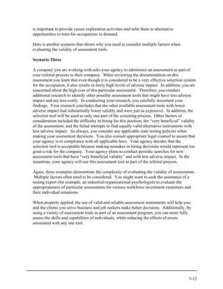 is important to provide career exploration activities and refer them to alternative
opportunities to train for occupations in demand.

Here is another scenario that shows why you need to consider multiple factors when
evaluating the validity of assessment tools.

Scenario Three

A company you are working with asks your agency to administer an assessment as part of
your referral process to their company. When reviewing the documentation on this
assessment you learn that even though it is considered to be a very effective selection system
for the occupation, it also results in fairly high levels of adverse impact. In addition, you are
concerned about the high cost of this particular assessment. Therefore, you conduct
additional research to identify other possible assessment tools that might have less adverse
impact and are less costly. In conducting your research, you carefully document your
findings. Your research concludes that the other available assessment tools with lower
adverse impact had substantially lower validity and were just as expensive. In addition, the
selection tool will be used as only one part of the screening process. Other factors of
consideration included the difficulty in hiring for this position, the “very beneficial” validity
of the assessment, and the failed attempts to find equally valid alternative instruments with
less adverse impact. As always, you consider any applicable state testing policies when
making your assessment decisions. You also consult appropriate legal counsel to assure that
your agency is in compliance with all applicable laws. Your agency decides that the
selection tool is acceptable because making mistakes in hiring decisions would represent too
great a risk for the company. Your agency plans to conduct periodic searches for new
assessment tools that have “very beneficial validity” and with less adverse impact. In the
meantime, your agency will use this assessment tool as part of the referral process.

Again, these examples demonstrate the complexity of evaluating the validity of assessments.
 Multiple factors often need to be considered. You might want to seek the assistance of a
testing expert (for example, an industrial/organizational psychologist) to evaluate the
appropriateness of particular assessments for various workforce investment customers and
their individual situations.

When properly applied, the use of valid and reliable assessment instruments will help you
and the clients you serve business and job seekers make better decisions. Additionally, by
using a variety of assessment tools as part of an assessment program, you can more fully
assess the skills and capabilities of individuals, while reducing the effects of errors
associated with any one tool.




                                                                                            3-12
 