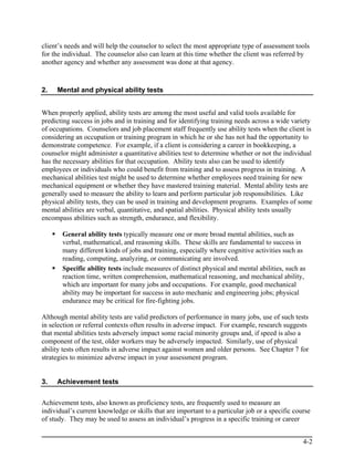 client’s needs and will help the counselor to select the most appropriate type of assessment tools
for the individual. The counselor also can learn at this time whether the client was referred by
another agency and whether any assessment was done at that agency.



2.   Mental and physical ability tests


When properly applied, ability tests are among the most useful and valid tools available for
predicting success in jobs and in training and for identifying training needs across a wide variety
of occupations. Counselors and job placement staff frequently use ability tests when the client is
considering an occupation or training program in which he or she has not had the opportunity to
demonstrate competence. For example, if a client is considering a career in bookkeeping, a
counselor might administer a quantitative abilities test to determine whether or not the individual
has the necessary abilities for that occupation. Ability tests also can be used to identify
employees or individuals who could benefit from training and to assess progress in training. A
mechanical abilities test might be used to determine whether employees need training for new
mechanical equipment or whether they have mastered training material. Mental ability tests are
generally used to measure the ability to learn and perform particular job responsibilities. Like
physical ability tests, they can be used in training and development programs. Examples of some
mental abilities are verbal, quantitative, and spatial abilities. Physical ability tests usually
encompass abilities such as strength, endurance, and flexibility.

       General ability tests typically measure one or more broad mental abilities, such as
       verbal, mathematical, and reasoning skills. These skills are fundamental to success in
       many different kinds of jobs and training, especially where cognitive activities such as
       reading, computing, analyzing, or communicating are involved.
       Specific ability tests include measures of distinct physical and mental abilities, such as
       reaction time, written comprehension, mathematical reasoning, and mechanical ability,
       which are important for many jobs and occupations. For example, good mechanical
       ability may be important for success in auto mechanic and engineering jobs; physical
       endurance may be critical for fire-fighting jobs.

Although mental ability tests are valid predictors of performance in many jobs, use of such tests
in selection or referral contexts often results in adverse impact. For example, research suggests
that mental abilities tests adversely impact some racial minority groups and, if speed is also a
component of the test, older workers may be adversely impacted. Similarly, use of physical
ability tests often results in adverse impact against women and older persons. See Chapter 7 for
strategies to minimize adverse impact in your assessment program.


3.   Achievement tests


Achievement tests, also known as proficiency tests, are frequently used to measure an
individual’s current knowledge or skills that are important to a particular job or a specific course
of study. They may be used to assess an individual’s progress in a specific training or career


                                                                                                 4-2
 