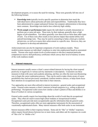 development program, or to assess the need for training. These tests generally fall into one of
the following formats:

       Knowledge tests typically involve specific questions to determine how much the
       individual knows about particular job tasks and responsibilities. Traditionally they have
       been administered in a paper-and-pencil format, but computer administration is becoming
       more common. Knowledge tests tend to have relatively high validity.
       Work-sample or performance tests require the individual to actually demonstrate or
       perform one or more job tasks. These tests, by their makeup, generally show a high
       degree of job-relatedness. Test takers generally view these tests as fairer than other types
       of tests. Use of these tests often results in less adverse impact than mental ability tests
       and job knowledge tests. They may be used in counseling to help a client get a realistic
       job preview, as well as to assess their achievement in a specific area. However, they can
       be expensive to develop and administer.

Achievement tests can also be important components of work readiness models. These
models/systems measure an individual’s readiness to enter into employment based on assessment
results. Persons who reach certain levels of achievement or who have mastered particular
competencies receive skill proficiency certificates which convey their level of mastery in terms
of the work readiness model.


4.   Interest measures


Interest measures usually assess a client’s career-related interests by having the client respond
positively or negatively to various activity statements or descriptions. Counselors use these
measures to help with career and academic planning, and they are often the most non-threatening
way to begin the career exploration process. They can be used to make clients aware of career
possibilities they had not previously considered, confirm tentative choices, or help clients focus
their attention on occupational areas that relate to their interests.

Two approaches are most often utilized in interest inventories - general scales and occupational
scales. General scales measure a client’s interests in broad categories (e.g., selling or physical
performing). Occupational scales assess how similar a client’s pattern of likes and dislikes is to
those of workers in various occupations.

General scales usually require less knowledge about the world of work than do occupational
scales. They often are used to assess high school students or inexperienced workers.
Occupational scales provide more occupationally-specific information than do general scales.
Therefore, occupational scales often are more appropriate instruments for the assessment of
vocationally-sophisticated clients. Many interest measures offer both scales in one instrument.

Interest measures differ in their response formats. Some ask for “like” or “dislike” responses;
others require forced choices between two or more items, and others ask for responses on a scale
of “like a lot” to “dislike a lot.”



                                                                                                  4-3
 