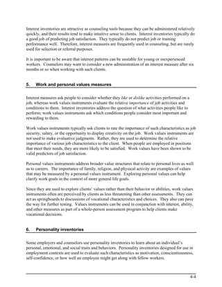 Interest inventories are attractive as counseling tools because they can be administered relatively
quickly, and their results tend to make intuitive sense to clients. Interest inventories typically do
a good job of predicting job satisfaction. They typically do not predict job or training
performance well. Therefore, interest measures are frequently used in counseling, but are rarely
used for selection or referral purposes.

It is important to be aware that interest patterns can be unstable for young or inexperienced
workers. Counselors may want to consider a new administration of an interest measure after six
months or so when working with such clients.


5.   Work and personal values measures


Interest measures ask people to consider whether they like or dislike activities performed on a
job, whereas work values instruments evaluate the relative importance of job activities and
conditions to them. Interest inventories address the question of what activities people like to
perform; work values instruments ask which conditions people consider most important and
rewarding to them.

Work values instruments typically ask clients to rate the importance of such characteristics as job
security, salary, or the opportunity to display creativity on the job. Work values instruments are
not used to make evaluative judgments. Rather, they are used to determine the relative
importance of various job characteristics to the client. When people are employed in positions
that meet their needs, they are more likely to be satisfied. Work values have been shown to be
valid predictors of job satisfaction.

Personal values instruments address broader value structures that relate to personal lives as well
as to careers. The importance of family, religion, and physical activity are examples of values
that may be measured by a personal values instrument. Exploring personal values can help
clarify work goals in the context of more general life goals.

Since they are used to explore clients’ values rather than their behavior or abilities, work values
instruments often are perceived by clients as less threatening than other assessments. They can
act as springboards to discussions of vocational characteristics and choices. They also can pave
the way for further testing. Values instruments can be used in conjunction with interest, ability,
and other measures as part of a whole-person assessment program to help clients make
vocational decisions.


6.   Personality inventories


Some employers and counselors use personality inventories to learn about an individual’s
personal, emotional, and social traits and behaviors. Personality inventories designed for use in
employment contexts are used to evaluate such characteristics as motivation, conscientiousness,
self-confidence, or how well an employee might get along with fellow workers.



                                                                                                  4-4
 