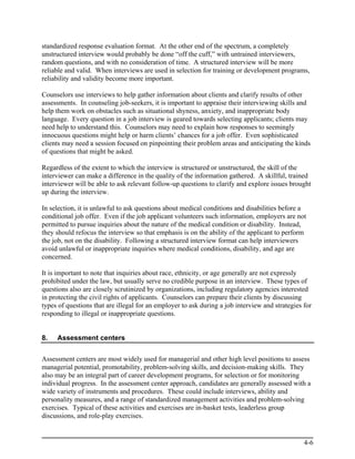 standardized response evaluation format. At the other end of the spectrum, a completely
unstructured interview would probably be done “off the cuff,” with untrained interviewers,
random questions, and with no consideration of time. A structured interview will be more
reliable and valid. When interviews are used in selection for training or development programs,
reliability and validity become more important.

Counselors use interviews to help gather information about clients and clarify results of other
assessments. In counseling job-seekers, it is important to appraise their interviewing skills and
help them work on obstacles such as situational shyness, anxiety, and inappropriate body
language. Every question in a job interview is geared towards selecting applicants; clients may
need help to understand this. Counselors may need to explain how responses to seemingly
innocuous questions might help or harm clients’ chances for a job offer. Even sophisticated
clients may need a session focused on pinpointing their problem areas and anticipating the kinds
of questions that might be asked.

Regardless of the extent to which the interview is structured or unstructured, the skill of the
interviewer can make a difference in the quality of the information gathered. A skillful, trained
interviewer will be able to ask relevant follow-up questions to clarify and explore issues brought
up during the interview.

In selection, it is unlawful to ask questions about medical conditions and disabilities before a
conditional job offer. Even if the job applicant volunteers such information, employers are not
permitted to pursue inquiries about the nature of the medical condition or disability. Instead,
they should refocus the interview so that emphasis is on the ability of the applicant to perform
the job, not on the disability. Following a structured interview format can help interviewers
avoid unlawful or inappropriate inquiries where medical conditions, disability, and age are
concerned.

It is important to note that inquiries about race, ethnicity, or age generally are not expressly
prohibited under the law, but usually serve no credible purpose in an interview. These types of
questions also are closely scrutinized by organizations, including regulatory agencies interested
in protecting the civil rights of applicants. Counselors can prepare their clients by discussing
types of questions that are illegal for an employer to ask during a job interview and strategies for
responding to illegal or inappropriate questions.


8.   Assessment centers


Assessment centers are most widely used for managerial and other high level positions to assess
managerial potential, promotability, problem-solving skills, and decision-making skills. They
also may be an integral part of career development programs, for selection or for monitoring
individual progress. In the assessment center approach, candidates are generally assessed with a
wide variety of instruments and procedures. These could include interviews, ability and
personality measures, and a range of standardized management activities and problem-solving
exercises. Typical of these activities and exercises are in-basket tests, leaderless group
discussions, and role-play exercises.


                                                                                                 4-6
 