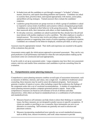 In-basket tests ask the candidates to sort through a manager’s “in-basket” of letters,
       memos, directives, and reports describing problems and scenarios. Candidates are asked
       to examine them, prioritize them, and respond appropriately with memos, action plans,
       and problem-solving strategies. Trained assessors then evaluate the candidates’
       responses.
       Leaderless group discussions are group exercises in which a group of candidates is asked
       to respond to various kinds of problems and scenarios without a designated group leader.
        Candidates are evaluated on their behavior in the group discussions. This might include
       their teamwork skills, their interaction with others, or their leadership skills.
       In role-play exercises, candidates are asked to pretend that they already have the job and
       must interact with another employee to solve a problem. The other employee is usually a
       trained assessor. The exercise may involve providing a solution to a problem that the
       employee presents or suggesting some course of action regarding a hypothetical situation.
       Candidates are evaluated on the behavior displayed, solutions provided, or advice given.

Assessors must be appropriately trained. Their skills and experience are essential to the quality
of the evaluations they provide.

Assessment centers apply the whole-person approach to personnel assessment. They can be very
good predictors of job performance and behavior when the tests and procedures making up the
assessment center are constructed and used appropriately.

It can be costly to set up an assessment center. Large companies may have their own assessment
centers; mid-size and smaller firms sometimes send candidates to private consulting firms for
evaluation.


9.   Comprehensive career planning measures


Comprehensive career planning measures combine several types of assessment instruments, such
as measures of abilities, interests, and values, into a single tool. In addition to traditional career
counseling, these measures may be used in career development programs. Such measures
generate a number of reports or scores, often including a report that synthesizes the findings of
the component scales into a set of vocational recommendations. A number of comprehensive
career planning measures produce computer-generated narrative reports. Some of the
comprehensive measures are based on self-estimates of levels of abilities and other
characteristics, while others are based on standardized tests or a combination of self-estimates
and standardized tests.

       Measures based on self-estimates can help clients to direct their thinking on vocational
       issues, but these measures are not designed to predict success in specific occupations. If
       clients are unable or unwilling to see a counselor, these instruments can serve as an
       alternative to counseling. Self-estimates are generally not used in selection and
       placement contexts.
       Measures incorporating standardized tests typically use several standardized measures,
       such as ability tests, interest inventories, and work values measures to provide

                                                                                                  4-7
 