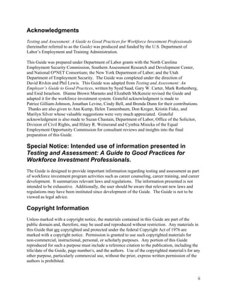 Acknowledgments
Testing and Assessment: A Guide to Good Practices for Workforce Investment Professionals
(hereinafter referred to as the Guide) was produced and funded by the U.S. Department of
Labor’s Employment and Training Administration.

This Guide was prepared under Department of Labor grants with the North Carolina
Employment Security Commission, Southern Assessment Research and Development Center,
and National O*NET Consortium; the New York Department of Labor; and the Utah
Department of Employment Security. The Guide was completed under the direction of
David Rivkin and Phil Lewis. This Guide was adapted from Testing and Assessment: An
Employer’s Guide to Good Practices, written by Syed Saad, Gary W. Carter, Mark Rothenberg,
and Enid Israelson. Dianne Brown Maranto and Elizabeth McKenzie revised the Guide and
adapted it for the workforce investment system. Grateful acknowledgment is made to
Patrice Gilliam-Johnson, Jonathan Levine, Cindy Bell, and Brenda Dunn for their contributions.
 Thanks are also given to Ann Kump, Helen Tannenbaum, Don Kreger, Kristin Fiske, and
Marilyn Silver whose valuable suggestions were very much appreciated. Grateful
acknowledgment is also made to Suzan Chastain, Department of Labor, Office of the Solicitor,
Division of Civil Rights, and Hilary R. Weinerand and Cynthia Misicka of the Equal
Employment Opportunity Commission for consultant reviews and insights into the final
preparation of this Guide.

Special Notice: Intended use of information presented in
Testing and Assessment: A Guide to Good Practices for
Workforce Investment Professionals.
The Guide is designed to provide important information regarding testing and assessment as part
of workforce investment program activities such as career counseling, career training, and career
development. It summarizes relevant laws and regulations. The information presented is not
intended to be exhaustive. Additionally, the user should be aware that relevant new laws and
regulations may have been instituted since development of the Guide. The Guide is not to be
viewed as legal advice.

Copyright Information
Unless marked with a copyright notice, the materials contained in this Guide are part of the
public domain and, therefore, may be used and reproduced without restriction. Any materials in
this Guide that are copyrighted and protected under the federal Copyright Act of 1976 are
marked with a copyright notice. Permission is granted to use such copyrighted materials for
non-commercial, instructional, personal, or scholarly purposes. Any portion of this Guide
reproduced for such a purpose must include a reference citation to the publication, including the
title/date of the Guide, page number/s, and the authors. Use of the copyrighted material/s for any
other purpose, particularly commercial use, without the prior, express written permission of the
authors is prohibited.


                                                                                                ii
 