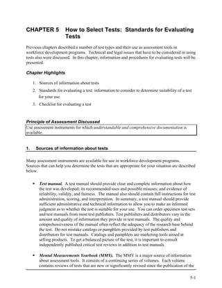 CHAPTER 5               How to Select Tests: Standards for Evaluating
                        Tests
Previous chapters described a number of test types and their use as assessment tools in
workforce development programs. Technical and legal issues that have to be considered in using
tests also were discussed. In this chapter, information and procedures for evaluating tests will be
presented.

Chapter Highlights

     1. Sources of information about tests
     2. Standards for evaluating a test: information to consider to determine suitability of a test
        for your use
     3. Checklist for evaluating a test



Principle of Assessment Discussed
Use assessment instruments for which understandable and comprehensive documentation is
available.


1.    Sources of information about tests

Many assessment instruments are available for use in workforce development programs.
Sources that can help you determine the tests that are appropriate for your situation are described
below.

        Test manual. A test manual should provide clear and complete information about how
        the test was developed; its recommended uses and possible misuses; and evidence of
        reliability, validity, and fairness. The manual also should contain full instructions for test
        administration, scoring, and interpretation. In summary, a test manual should provide
        sufficient administrative and technical information to allow you to make an informed
        judgment as to whether the test is suitable for your use. You can order specimen test sets
        and test manuals from most test publishers. Test publishers and distributors vary in the
        amount and quality of information they provide in test manuals. The quality and
        comprehensiveness of the manual often reflect the adequacy of the research base behind
        the test. Do not mistake catalogs or pamphlets provided by test publishers and
        distributors for test manuals. Catalogs and pamphlets are marketing tools aimed at
        selling products. To get a balanced picture of the test, it is important to consult
        independently published critical test reviews in addition to test manuals.

        Mental Measurements Yearbook (MMY). The MMY is a major source of information
        about assessment tools. It consists of a continuing series of volumes. Each volume
        contains reviews of tests that are new or significantly revised since the publication of the

                                                                                                  5-1
 