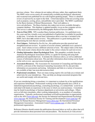 previous volume. New volumes do not replace old ones; rather, they supplement them.
   The MMY series covers nearly all commercially available psychological, educational,
   and vocational tests published for use with English-speaking people. There is a detailed
   review of each test by an expert in the field. A brief description of the test covering areas
   such as purpose, scoring, prices, and publisher also is provided. The MMY is published
   by the Buros Institute of Mental Measurements. Their web address is
   www.unl.edu/buros. The Buros Institute also makes test reviews available through a
   computer database. This database is updated monthly via an on-line computer service.
   This service is administered by the Bibliographic Retrieval Services (BRS).
   Tests in Print (TIP). TIP is another Buros Institute publication. It is published every
   few years and lists virtually every test published in English that is available for purchase
   at that time. It includes the same basic information about a test that is included in the
   MMY, but it does not contain reviews. This publication is a good starting place for
   determining the tests that are currently available.
   Test Critiques. Published by Pro-Ed, Inc., this publication provides practical and
   straightforward test reviews. It consists of several volumes, published over a period of
   years. Each volume reviews a different selection of tests. The subject index at the back
   of the most recent volume directs the reader to the correct volume for each test review.
   Finding Information About Psychological Tests. This pamphlet, available from the
   American Psychological Association (APA), is a guide for locating and using both
   published and unpublished tests. It includes the references above, as well as additional
   sources of information about tests. This and other information about testing can be found
   on the web at www. apa.org/science/testing.html.
   Assessment Resources. The Association for Assessment in Counseling and Education
   (AACE), a division of the American Counseling Association (ACA), also provides
   information on assessments and testing. Information and links to a variety of resources
   are available at http://aac.ncat.edu/resources.html.
   Professional consultants. There are many testing experts who can help you evaluate and
   select tests for your intended use. They can help you design assessment programs that
   are useful and comply with relevant laws.

If you are considering hiring a consultant, it is important to evaluate his or her qualifications
and experience beforehand. Professionals working in this field generally have a Ph.D. in
industrial/organizational psychology, counseling psychology, or a related field. Look for an
individual with hands-on experience in the areas in which you need assistance. Consultants
may be found in psychology or business departments at universities and colleges. Others
serve as full-time consultants, either working independently, or as members of consulting
organizations. Typically, professional consultants will hold memberships in organizations
such as the APA (www.apa.org), the Society for Industrial and Organizational Psychology
www.siop.org), the American Society for Training and Development (www.astd.org), the
Society for Human Resource Management (www.shrm.org), the International Personnel
Management Association - Assessment Council (www.ipmaac.org), or other related
professional organizations.

Reference libraries should contain the publications discussed above as well as others that will
provide information about personnel tests and procedures. The Standards for Educational


                                                                                              5-2
 