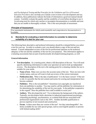 and Psychological Testing and the Principles for the Validation and Use of Personnel
     Selection Procedures also can help you evaluate a test in terms of its development and use.
     In addition, these publications indicate the kinds of information a good test manual should
     contain. Carefully evaluate the quality and the suitability of a test before deciding to use it.
     Avoid using tests for which only unclear or incomplete documentation is available and tests
     that you are unable to thoroughly evaluate. This is the next principle of assessment.

Principle of Assessment
Use assessment instruments for which understandable and comprehensive documentation is
available.

2.    Standards for evaluating a testCinformation to consider to determine
      suitability of a test for your use


The following basic descriptive and technical information should be evaluated before you select
a test for your use. In order to evaluate a test, you should obtain a copy of the test and test
manual. Consult independent reviews of the test for professional opinions on the technical
adequacy of the test and the suitability of the test for your purposes. This information applies to
evaluating assessments that are part of professionally developed training programs, as well.

General information

        Test description. As a starting point, obtain a full description of the test. You will need
        specific identifying information to order your specimen set and to look up independent
        reviews. The description of the test is the starting point for evaluating whether the test is
        suitable for your needs.
        o Name of test. Make sure you have the accurate name of the test. There are tests with
            similar names, and you will want to look up reviews of the correct instrument.
        o Publication date. What is the date of publication? Is it the latest version? If the test
            is old, it is possible that the test content and norms for scoring and interpretation have
            become outdated.
        o Publisher. Who is the test publisher? Sometimes test copyrights are transferred
            from one publisher to another. You may need to call the publisher for information or
            for determining the suitability of the test for your needs. Is the publisher cooperative
            in this regard? Does the publisher have staff available to assist you?
        o Authors. Who developed the test? Try to determine the background of the authors.
            Typically, test developers hold a doctorate in industrial/organizational psychology,
            counseling psychology, psychometrics, or a related field and are associated with
            professional organizations such as the APA. Another desirable qualification is
            proven expertise in test research and construction.
        o Forms. Is there more than one version of the test? Are they interchangeable? Are
            forms available for use with special groups, such as non-English speakers or persons
            with limited reading skills?




                                                                                                   5-3
 