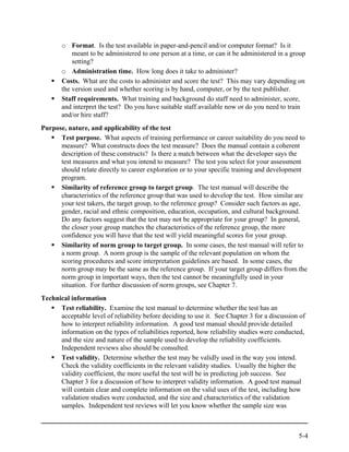 o Format. Is the test available in paper-and-pencil and/or computer format? Is it
           meant to be administered to one person at a time, or can it be administered in a group
           setting?
       o Administration time. How long does it take to administer?
       Costs. What are the costs to administer and score the test? This may vary depending on
       the version used and whether scoring is by hand, computer, or by the test publisher.
       Staff requirements. What training and background do staff need to administer, score,
       and interpret the test? Do you have suitable staff available now or do you need to train
       and/or hire staff?
Purpose, nature, and applicability of the test
      Test purpose. What aspects of training performance or career suitability do you need to
      measure? What constructs does the test measure? Does the manual contain a coherent
      description of these constructs? Is there a match between what the developer says the
      test measures and what you intend to measure? The test you select for your assessment
      should relate directly to career exploration or to your specific training and development
      program.
      Similarity of reference group to target group. The test manual will describe the
      characteristics of the reference group that was used to develop the test. How similar are
      your test takers, the target group, to the reference group? Consider such factors as age,
      gender, racial and ethnic composition, education, occupation, and cultural background.
      Do any factors suggest that the test may not be appropriate for your group? In general,
      the closer your group matches the characteristics of the reference group, the more
      confidence you will have that the test will yield meaningful scores for your group.
      Similarity of norm group to target group. In some cases, the test manual will refer to
      a norm group. A norm group is the sample of the relevant population on whom the
      scoring procedures and score interpretation guidelines are based. In some cases, the
      norm group may be the same as the reference group. If your target group differs from the
      norm group in important ways, then the test cannot be meaningfully used in your
      situation. For further discussion of norm groups, see Chapter 7.
Technical information
      Test reliability. Examine the test manual to determine whether the test has an
      acceptable level of reliability before deciding to use it. See Chapter 3 for a discussion of
      how to interpret reliability information. A good test manual should provide detailed
      information on the types of reliabilities reported, how reliability studies were conducted,
      and the size and nature of the sample used to develop the reliability coefficients.
      Independent reviews also should be consulted.
      Test validity. Determine whether the test may be validly used in the way you intend.
      Check the validity coefficients in the relevant validity studies. Usually the higher the
      validity coefficient, the more useful the test will be in predicting job success. See
      Chapter 3 for a discussion of how to interpret validity information. A good test manual
      will contain clear and complete information on the valid uses of the test, including how
      validation studies were conducted, and the size and characteristics of the validation
      samples. Independent test reviews will let you know whether the sample size was



                                                                                               5-4
 