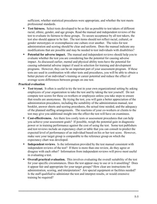 sufficient, whether statistical procedures were appropriate, and whether the test meets
       professional standards.
       Test fairness. Select tests developed to be as fair as possible to test takers of different
       racial, ethnic, gender, and age groups. Read the manual and independent reviews of the
       test to evaluate its fairness to these groups. To secure acceptance by all test takers, the
       test also should appear to be fair. The test items should not reflect racial, cultural, or
       gender stereotypes or overemphasize one culture over another. The rules for test
       administration and scoring should be clear and uniform. Does the manual indicate any
       modifications that are possible and may be needed to test individuals with disabilities?
       Potential for adverse impact. The manual and independent reviews should help you to
       evaluate whether the test you are considering has the potential for causing adverse
       impact. As discussed earlier, mental and physical ability tests have the potential for
       causing substantial adverse impact if used in selection for training and development
       programs. However, they can be an important part of your assessment program. If these
       tests are used in combination with other tests and procedures, you will be able to obtain a
       better picture of an individual’s training or career potential and reduce the effect of
       average score differences between groups on one test.
Practical evaluation
       Test tryout. It often is useful to try the test in your own organizational setting by asking
       employees of your organization to take the test and by taking the test yourself. Do not
       compute test scores for these co-workers or employees unless you take steps to ensure
       that results are anonymous. By trying the test, you will gain a better appreciation of the
       administration procedures, including the suitability of the administration manual, test
       booklet, answer sheets and scoring procedures, the actual time needed, and the adequacy
       of the planned staffing arrangements. The reactions of your co-workers or clients to the
       test may give you additional insight into the effect the test will have on examinees.
       Cost-effectiveness. Are there less costly tests or assessment procedures that can help
       you achieve your assessment goals? If possible, weigh the potential gain in diagnostic
       power or in training performance against the cost of using the test. Some test publishers
       and test reviews include an expectancy chart or table that you can consult to predict the
       expected level of performance of an individual based on his or her test score. However,
       make sure your target group is comparable to the reference group on which the
       expectancy chart was developed.
       Independent reviews. Is the information provided by the test manual consistent with
       independent reviews of the test? If there is more than one review, do they agree or
       disagree with each other? Information from independent reviews will prove most useful
       in evaluating a test.
       Overall practical evaluation. This involves evaluating the overall suitability of the test
       for your specific circumstances. Does the test appear easy to use or is it unsettling? Does
       it appear fair and appropriate for your target groups? How clear are instructions for
       administration, scoring, and interpretation? Are special equipment or facilities needed?
       Is the staff qualified to administer the test and interpret results, or would extensive
       training be required?




                                                                                                5-5
 