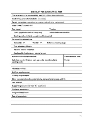 CHECKLIST FOR EVALUATING A TEST

Characteristic to be measured by test (skill, ability, personality trait):

Job/training characteristic to be assessed:

Target population (education, or experience level, other background):

TEST CHARACTERISTICS

Test name:                                           Version:

  Type: (paper-and-pencil, computer)                 Alternate forms available:

  Scoring method: (hand-scored, machine-scored)

Technical considerations:

  Reliability: r =           Validity: r =        Reference/norm group:

  Test fairness evidence:

  Adverse impact evidence:

  Applicability (indicate any special group)

Administration considerations:                                               Administration time:

Materials needed (include start-up costs, operational and                    Costs:
scoring cost):



Facilities needed:

Staffing requirements:

Training requirements:

Other considerations (consider clarity, comprehensiveness, utility):

Test manual:

Supporting documents from the publisher:

Publisher assistance:

Independent reviews:

Overall evaluation:




                                                                                               5-7
 