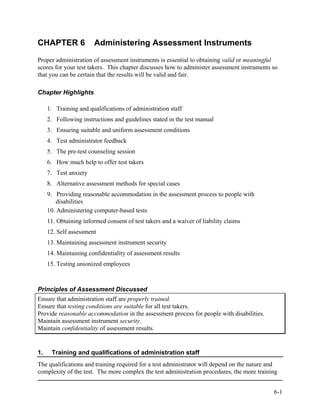 CHAPTER 6               Administering Assessment Instruments
Proper administration of assessment instruments is essential to obtaining valid or meaningful
scores for your test takers. This chapter discusses how to administer assessment instruments so
that you can be certain that the results will be valid and fair.

Chapter Highlights

     1. Training and qualifications of administration staff
     2. Following instructions and guidelines stated in the test manual
     3. Ensuring suitable and uniform assessment conditions
     4. Test administrator feedback
     5. The pre-test counseling session
     6. How much help to offer test takers
     7. Test anxiety
     8. Alternative assessment methods for special cases
     9. Providing reasonable accommodation in the assessment process to people with
         disabilities
     10. Administering computer-based tests
     11. Obtaining informed consent of test takers and a waiver of liability claims
     12. Self assessment
     13. Maintaining assessment instrument security
     14. Maintaining confidentiality of assessment results
     15. Testing unionized employees



Principles of Assessment Discussed
Ensure that administration staff are properly trained.
Ensure that testing conditions are suitable for all test takers.
Provide reasonable accommodation in the assessment process for people with disabilities.
Maintain assessment instrument security.
Maintain confidentiality of assessment results.


1.    Training and qualifications of administration staff
The qualifications and training required for a test administrator will depend on the nature and
complexity of the test. The more complex the test administration procedures, the more training


                                                                                             6-1
 